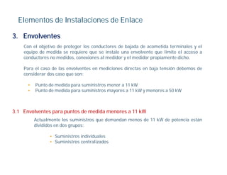 Elementos de Instalaciones de Enlace

3. Envolventes
    Con el objetivo de proteger los conductores de bajada de acometida terminales y el
    equipo de medida se requiere que se instale una envolvente que limite el acceso a
     q p                    q      q                             q
    conductores no medidos, conexiones al medidor y el medidor propiamente dicho.

    Para el caso de las envolventes en mediciones directas en baja tensión debemos de
    considerar dos caso que son:
                        q

      •   Punto de medida para suministros menor a 11 kW
      •   Punto de medida para suministros mayores a 11 kW y menores a 50 kW



3.1 Envolventes para puntos de medida menores a 11 kW
          Actualmente los suministros que demandan menos de 11 kW de potencia están
          divididos en dos grupos:

                • Suministros individuales
                • Suministros centralizados
 