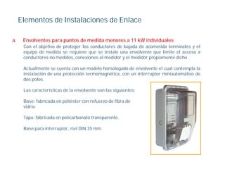 Elementos de Instalaciones de Enlace

a.    Envolventes para puntos de medida menores a 11 kW individuales
      Con el objetivo de proteger los conductores de bajada de acometida terminales y el
      equipo de medida se requiere que se instale una envolvente que limite el acceso a
       q p                    q      q                             q
      conductores no medidos, conexiones al medidor y el medidor propiamente dicho.

      Actualmente se cuenta con un modelo homologado de envolvente el cual contempla la
      instalación de una protección termomagnética, con un interruptor miniautomático de
                         p                 g      ,               p
      dos polos.

      Las características de la envolvente son las siguientes:

      Base: fabricada en poliéster con refuerzo de fibra de
      vidrio

      Tapa: fabricada en policarbonato transparente.
        p                p                  p

      Base para interruptor, riel DIN 35 mm.
 
