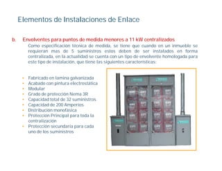 Elementos de Instalaciones de Enlace

b.    Envolventes para puntos de medida menores a 11 kW centralizados
          Como especificación técnica de medida, se tiene que cuando en un inmueble se
          requieran mas de 5 suministros estos deben de ser instalados en forma
            q
          centralizada, en la actualidad se cuenta con un tipo de envolvente homologada para
          este tipo de instalación, que tiene las siguientes características:


      • Fabricado en lamina galvanizada
      • Acabado con pintura electrostática
      • Modular
      • Grado de protección Nema 3R
                  p
      • Capacidad total de 32 suministros
      • Capacidad de 200 Amperios
      • Distribución monofásica
      • Protección Principal para toda la
                         p p
        centralización
      • Protección secundaria para cada
        uno de los suministros
 