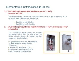 Elementos de Instalaciones de Enlace
3.2
3 2 Envolventes para puntos de medida mayores a 11 kW y
    menores a 50 kW.
      Actualmente se los suministros que demandan mas de 11 kW y menos de 50 kW
      de potencia están divididos en dos grupos:
         p                               g p

              • Suministros individuales
              • Suministros centralizados
a.
a     Envolventes para puntos de medida mayores a 11 kW y menores de 50 kW
      individuales
       Las envolventes para puntos de medida
       individuales clase 200 en baja tensión en
                           200,
       forma directa, deben de contar con las
       siguientes características:

      • Caja polifásica Clase 200 7 terminales
                              200,
        para suministros monofásicos y
        trifásicos,
      • Terminales para base socket
      • Fabricada en lamina galvanizada
      • Grado de protección Nema 3R
 