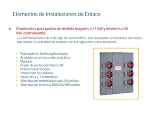 Elementos de Instalaciones de Enlace

b.    Envolventes para puntos de medida mayores a 11 kW y menores a 50
      kW, centralizados.
      La centralizaciones de este tipo de suministros son realizadas en módulos con bases
                                          suministros,
      tipo socket el cual debe de cumplir con las siguientes características :


      •   Fabricado en lamina galvanizada
      •   Acabado con pintura electrostática
      •   Modular
      •   Grado de protección Nema 3R
      •   Protección principal
      •   Protección secundaria
      •   Bases de 4 y 7 terminales
      •   Distribución monofásica solo 240 voltios
      •   Distribución trifásica 208/240/480 voltios
 