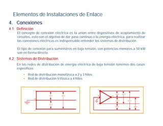 Elementos de Instalaciones de Enlace
4.
4 Conexiones
4.1 Definición
    El concepto de conexión eléctrica es la union entre dispositivos de acoplamiento de
    circuitos, esto con el objetivo de dar paso continuo a la energía eléctrica, para realizar
    las conexiones eléctricas es indispensable entender los sistemas de distribución.

    El tipo de conexión para suministros en baja tensión, con potencias menores a 50 kW
    son en forma directa.
4.2 Sistemas de Distribución
    En las redes de distribución de energía eléctrica de baja tensión tenemos dos casos
    específicos:
        • Red de distribución monofásica a 2 y 3 hilos
        • Red de distribución trifásica a 4 hilos
 