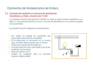 Elementos de Instalaciones de Enlace
4.3
4 3 Conexión de medición en sistemas de distribución
    monofásica a 2 hilos, menores de 11 kW
    La conexión eléctrica del punto de medida en redes de baja tensión monofásicas a 2
    hilos, es una conexión directa en serie a la rede de distribución, en el cable de bajada
         ,                                                           ,                  j
    de la acometida.

    La conexión tiene las siguientes características:



   • Los cables de bajada de acometida van
     conectados directamente al medidor
   • Si la protección se encuentra en la misma
     caja, el neutro debe de pasar por el misma
   • Protección máxima de 50 Amperios
   • El neutro debe de estar conectado a tierra por
     medio de una terminal
                    terminal.
   • Nivel de tensión 120 V.
   • Calibre de conductor para la conexión
     máximo calibre 6 AWG.
 