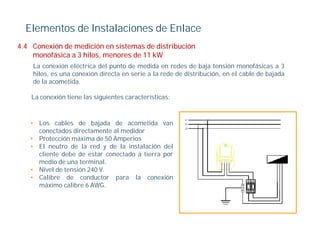 Elementos de Instalaciones de Enlace
4.4
4 4 Conexión de medición en sistemas de distribución
    monofásica a 3 hilos, menores de 11 kW
    La conexión eléctrica del punto de medida en redes de baja tensión monofásicas a 3
    hilos, es una conexión directa en serie a la rede de distribución, en el cable de bajada
         ,                                                           ,                  j
    de la acometida.

    La conexión tiene las siguientes características:



   • Los cables de bajada de acometida van
     conectados directamente al medidor
   • Protección máxima de 50 Amperios
   • El neutro de la red y de la instalación del
     cliente debe de estar conectado a tierra por
     medio de una terminal.
   • Nivel de tensión 240 V
                          V.
   • Calibre de conductor para la conexión
     máximo calibre 6 AWG.
 