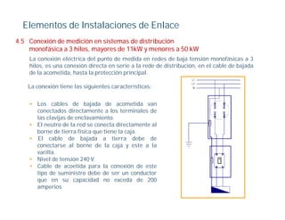 Elementos de Instalaciones de Enlace
4.5
4 5 Conexión de medición en sistemas de distribución
    monofásica a 3 hilos, mayores de 11kW y menores a 50 kW
    La conexión eléctrica del punto de medida en redes de baja tensión monofásicas a 3
    hilos, es una conexión directa en serie a la rede de distribución, en el cable de bajada
         ,                                                           ,                  j
    de la acometida, hasta la protección principal.

   La conexión tiene las siguientes características:


    • Los cables de bajada de acometida van
      conectados directamente a los terminales de
      las clavijas de enclavamiento.
    • El neutro de la red se conecta directamente al
      borne de tierra física que tiene la caja.
    • El cable de bajada a tierra debe de
      conectarse al borne de la caja y este a la
      varilla.
      varilla
    • Nivel de tensión 240 V.
    • Cable de acoetida para la conexión de este
      tipo de suministro debe de ser un conductor
      que en su capacidad no exceda de 200
      amperios
 