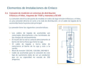 Elementos de Instalaciones de Enlace
4.6
4 6 Conexión de medición en sistemas de distribución
    trifásica a 4 hilos, mayores de 11kW y menores a 50 kW
    La conexión eléctrica del punto de medida en redes de baja tensión trifásicas a 4 hilos,
    es una conexión directa en serie a la rede de distribución, en el cable de bajada de la
                                                              ,                  j
    acometida hasta la protección principal.

    La conexión tiene las siguientes características:


    • Los cables de bajada de acometida van
      conectados directamente a los terminales de
      las clavijas de enclavamiento.
    • El neutro de la red se conecta directamente al
      borne de tierra física que tiene la caja.
    • El cable de bajada a tierra debe de
      conectarse al borne de la caja y este a la
      varilla.
      varilla
    • Nivel de tensión 120/240, 120/208, 240/480 V.
    • Cable de acometida para la conexión de este
      tipo de suministro debe de ser un conductor
      que en su capacidad no exceda de 200
      amperios
 