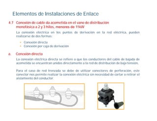 Elementos de Instalaciones de Enlace
4.7
4 7 Conexión de cable da acometida en el vano de distribución
    monofásica a 2 y 3 hilos, menores de 11kW
      La conexión eléctrica en los puntos de derivación en la red eléctrica, pueden
      realizarse de dos formas:
        • Conexión directa
        • Conexión por caja de derivación

a.    Conexión di t
      C    ió directa
      La conexión eléctrica directa se refiere a que los conductores del cable de bajada de
      acometida se encuentran unidos directamente a la red de distribución de baja tensión,

      Para el caso de red trenzada se debe de utilizar conectores de perforación, este
      conector nos permite realizar la conexión eléctrica sin necesidad de cortar o retirar el
      aislamiento del conductor.
 
