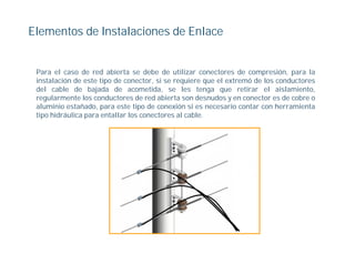 Elementos de Instalaciones de Enlace


 Para el caso de red abierta se debe de utilizar conectores de compresión, para la
 instalación de este tipo de conector, si se requiere que el extremó de los conductores
 del cable de bajada de acometida, se les tenga que retirar el aislamiento,
 regularmente los conductores de red abierta son desnudos y en conector es de cobre o
 aluminio estañado, para este tipo de conexión si es necesario contar con herramienta
 tipo hidráulica para entallar los conectores al cable.
 