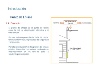 Introducción

    Punto de Enlace

1.1.
1 1 Concepto
  El punto de enlace es el punto de union
  entre la red de distribución eléctrica y el
  consumidor.

  Por ser este un punto limite debe de contar
  con características especiales de seguridad
  y protección.

  Para la construcción de los puntos de enlace
  existen diferentes normativas nacionales e
  internacionales en las que se basa la
                             q
  siguiente presentación.
 