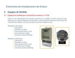 Elementos de Instalaciones de Enlace

5. Equipos de Medida
5.1 Equipos de medida para suministros menores a 11 kW.
    Como se ha mencionado este tipo de suministro es medido en forma directa lo que
    indica que el cable de bajada de acometida es conectado directamente a los bornes de
    conexión del medidor, las características de estos medidores son:

    Medidores 120 voltios
          • Tipo base A
          • Conexión a 2 hilos
          • Clase de precisión 1 y 2%
          • C i
             Corriente bbase 5 A
                               Amp.
          • Corriente máxima 60 Amp.

    Medidores 240 voltios
          • Ti b
             Tipo base A
          • Conexión a 3 hilos
          • Clase de precisión 1 y 2%
          • Corriente base 15 Amp.
          • C i
             Corriente máxima 100 A
                          á i      Amp.
 