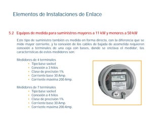 Elementos de Instalaciones de Enlace


5.2 Equipos de medida para suministros mayores a 11 kW y menores a 50 kW
    Este tipo de suministro también es medido en forma directa, con la diferencia que se
                                  é
    mide mayor corriente, y la conexión de los cables de bajada de acometida requieren
    conexión a terminales de una caja con bases, donde se enclava el medidor, las
    características de estos medidores son:

    Medidores de 4 terminales
          • Tipo base socket
          • Conexión a 3 hilos
          • Cl
             Clase d precisión 1%
                    de    i ió
          • Corriente base 30 Amp.
          • Corriente máxima 200 Amp.

    Medidores d 7 terminales
    M did     de       i l
          • Tipo base socket
          • Conexión a 4 hilos
          • Clase de precisión 1%
          • C i
             Corriente b
                       base 30 A
                               Amp.
          • Corriente máxima 200 Amp.
 