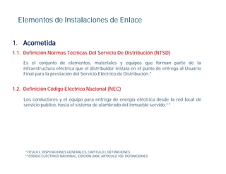 Elementos de Instalaciones de Enlace


1. Acometida
1.1. Definición Normas Técnicas Del Servicio De Distribución (NTSD)
    Es el conjunto de elementos, materiales y equipos que forman parte de la
    infraestructura eléctrica que el distribuidor instala en el punto de entrega al Usuario
    Final para la prestación del Servicio Eléctrico de Distribución.*
          p       p


1.2. Definición Código Eléctrico Nacional (NEC)

    Los
    L conductores y el equipo para entrega d energía eléctrica d d l red l
            d            l      i               de       í lé i desde la d local d
                                                                               l de
    servicio publico, hasta el sistema de alambrado del inmueble servido.**




     *TITULO I, DISPOSICIONES GENERALES, CAPITULO I, DEFINICIONES
     **CÓDIGO ELÉCTRICO NACIONAL, EDICIÓN 2008, ARTICULO 100. DEFINICIONES
 