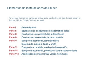 Elementos de Instalaciones de Enlace


 Partes que forman los puntos de enlace para suministros en baja tensión según el
 Articulo 230, del Código Eléctrico Nacional.



 Parte I       Generalidades
 Parte II      Bajada de los conductores de acometida aérea
 Parte III     Conductores de acometidas subterráneas
 Parte IV      Conductores de entrada de la acometida
 Parte V       Equipo de acometida, generalidades
               Sistema de puesta a tierra y unión
 Parte VI      Equipo de acometida, medio de desconexión
                q p                ,
 Parte VII     Equipo de acometida, protección contra sobrecorriente
 Parte VIII    Acometidas de mas de 600 voltios nominales
 