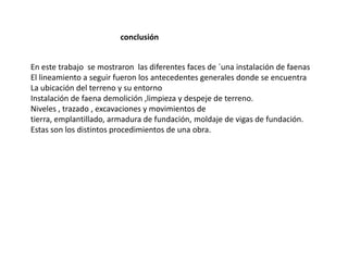 conclusiónEn este trabajo  se mostraron  las diferentes faces de ´una instalación de faenasEl lineamiento a seguir fueron los antecedentes generales donde se encuentraLa ubicación del terreno y su entornoInstalación de faena demolición ,limpieza y despeje de terreno.Niveles , trazado , excavaciones y movimientos de tierra, emplantillado, armadura de fundación, moldaje de vigas de fundación.Estas son los distintos procedimientos de una obra.