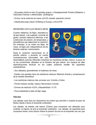 11
- Se pueden dividir en tres (3) grandes grupos: o Desplazamiento Positivo (Rotativo) o
Velocidad (Turbina) o Inferenciales (Diafragma)
- El error de la medición es menor al 0.5% durante operación normal
- Clasificados bajo criterio G-Rating en Europa y XX-A-PSI
MEDIDORES DE FLUJO MASICO (MFM)
Cuando hablamos de flujos volumétricos
de gas natural, o de cualquier corriente de
gases, siempre debemos referirnos a las
condiciones de presión, de temperatura y
atmosféricas que determinan la medición.
Sin embargo, si se miden los flujos de
masa, se logra una independencia de los
factores externos mencionados.
Dada la condición mencionada en el
párrafo anterior, y teniendo en cuenta
consideraciones adicionales, han sido
desarrollados para las diferentes industrias los medidores de flujo másico. A pesar de
no ser comúnmente utilizados en la industria del gas natural, son equipos de altas
especificaciones técnicas en los cuales podemos resaltar las siguientes
características:
- Son utilizados generalmente en balances de masa
- Existen dos grandes tipos de medidores másicos: Medición directa y compensación
de la medida volumétrica
- Los medidores másicos más comunes son: Coriolis y Vortex
- Primer medidor de flujo másico: Micromotion Coriolis
- Errores de medición <0.5% y Repetibilidad < 0.1%
- Poca estabilidad a ratas de flujo bajas
Válvulas
Las válvulas para Gas son dispositivos de control que permiten o impiden el paso de
fluidos desde o hacia el recipiente contenedor.
Las válvulas de entrada anti retorno (Check) para compresor son utilizadas para
controlar el ingreso de aire al recipiente contenedor. Las válvulas de seguridad para
compresor tienen como función liberar la presión de aire en el recipiente una vez que
 