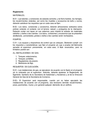 16
Reglamento
MATERIALES.
B.01.- Las tuberías y conexiones de asbesto-cemento y de fierro fundido, los herrajes,
los recubrimientos aislantes, así como los muebles y accesorios de baño y cocina,
deberán satisfacer los requisitos que en cada caso se fijen.
B.02.- Los tubos, conexiones y accesorios, deberán almacenarse estibados sobre
polines evitando el contacto con el terreno natural y protegidos de la intemperie.
Deberán contar con tapas en sus extremos para impedir la entrada de materiales
extraños y daños a las cuerdas. Los tubos, conexiones y accesorios que se presenten
abolladuras, porosidades, grietas o daños a las cuerdas serán rechazados.
EQUIPOS.
C.01.- Los equipos y dispositivos de control que se coloquen, $beberán cumplir con
los requisitos y características que fijen el proyecto y/o que a prueba del fabricante
apruebe el supervisor previamente, en cada caso. A título enunciativo, pero no
limitativo podrán ser:
A).- INSTALACIONES DE GAS.
1. Tanques estacionarios.
2. Tanques portátiles.
3. Reguladores de presión.
4. Medidores de flujo.
REQUISITOS DE EJECUCIÓN.
D.01.- Las instalaciones de gas, se ejecutaran de acuerdo con lo fijado en el proyecto
y/o lo ordenado por el supervisor. Además, deberán ajustarse al Reglamento de
Ingeniería Sanitaria de la Secretaria de Salubridad y Asistencia y al de la Dirección
General de Gas de la Secretaria de Comercio.
D.02.- El Supervisor será responsable, cuando por no haber ejecutado las
instalaciones de acuerdo con el programa, sea necesario demoler recubrimientos,
pisos, pavimentos, muros y en general cualquier elemento de un edificio.
 