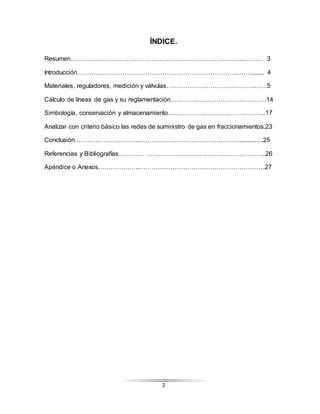 2
ÍNDICE.
Resumen…………….…………………………………………………………..……… 3
Introducción………….……………………………………………………….….…....... 4
Materiales, reguladores, medición y válvulas…………………………………………5
Cálculo de líneas de gas y su reglamentación……………………………………….14
Simbología, conservación y almacenamiento………………………………………..17
Analizar con criterio básico las redes de suministro de gas en fraccionamientos.23
Conclusión………………………….…………………………………………..............25
Referencias y Bibliografías………… ………………….…….………………………..26
Apéndice o Anexos………………..……………………………………………………27
 