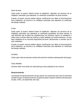 20
Llave de paso.
Cada cuatro el usuario deberá revisar la instalación, utilizando los servicios de un
instalador autorizado que extenderá un certificado acreditativo de dicha revisión.
Cuando el usuario precise realizar alguna modificación que altere el funcionamiento
de la instalación, se recurrirá a un instalador autorizado que extenderá un certificado
del trabajo realizado
Funda
Cada cuatro el usuario deberá revisar la instalación, utilizando los servicios de un
instalador autorizado que extenderá un certificado acreditativo de dicha revisión, la
cual verificará que al pasar las canalizaciones por cámaras, huecos no ventilados o
cielos rasos, la funda debe ser continua y estar ventilada por ambos extremos, sin que
haya instalados en su recorrido dispositivos de cierre, derivaciones, ni uniones que no
sean soldadas).
Cuando el usuario precise realizar alguna modificación que altere el funcionamiento
de la instalación, se recurrirá a un instalador autorizado que extenderá un certificado
del trabajo realizado
Contador.
Cada cuatro años la empresa cuidará del control de medida y estanqueidad del equipo.
Tubos flexibles.
Cambiar antes de la fecha de caducidad que viene grabada en los mismos.
Almacenamiento.
Los tanques de almacenamiento de gas natural son requeridos para cubrir la demanda
variable de gas. El almacenamiento de gases licuados requiere sistemas eficaces para
el calor, el frío y el aislamiento del ruido.
 