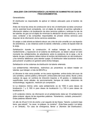 23
ANALIZAR CON CRITERIO BÁSICO LAS REDES DE SUMINISTRO DE GAS EN
FRACCIONAMIENTOS.
Generalidades
El distribuidor es responsable de aplicar el método adecuado para el tendido de
tubería.
Antes de iniciar las obras de construcción de la red, el distribuidor se debe comunicar
con la autoridad local competente, con el objeto de obtener el permiso aplicable e
información relativa a la localización de otros servicios públicos y anticipar la ruta de
las tuberías de gas con el objeto de minimizar la afectación de esos servicios y, en su
caso, contactar a las compañías responsables de proveer dichos servicios para
disponer de la información de los servicios existentes.
En zanjas a cielo abierto se deberá colocar una cinta de color amarillo con una leyenda
de advertencia, a una distancia sobre la tubería enterrada y antes de tapado total de
la zanja.
Señalización durante la construcción. Al realizar trabajos de construcción,
mantenimiento y reparación en el sistema de distribución, se deben colocar en todo
momento los señalamientos de advertencia sobre la existencia de la zanja y de la
tubería de gas. Los letreros deben indicar el nombre del distribuidor y/o del constructor
y los números telefónicos para atender quejas. El distribuidor debe acordonar el área
para prevenir al público en general sobre dichos trabajos.
Señalización en los sistemas de distribución de tubería enterrada
Los señalamientos informativos, restrictivos y/o preventivos se deben instalar en
tuberías que trabajan a más de 689 kPa y:
a) Ubicarse lo más cerca posible, en los casos siguientes: ambos lados del cruce de
una carretera, camino público y ferrocarril; ambos lados del cruce aéreo, fluvial y otros
cuerpos de agua; en cambios de dirección mayores a 30 grados; e instalaciones
superficiales como válvulas de seccionamiento, trampas de diablo, estaciones de
recibo/entrega, regulación, medición y/o compresión.
b) La distancia mínima entre cada señalamiento es de 1000 m para clases de
localización 1 y 2, 500 m para clases de localización 3 y 100 m para clases de
localización 4;
c) El contenido mínimo de información en el señalamiento debe ser: El señalamiento
debe contener alguna de las siguientes palabras: “Advertencia, cuidado, precaución”.
Estas palabras deberán tener
Un alto de 25 por 6 mm de ancho y ser seguido de las frases; “tubería a presión bajo
tierra, gas natural”; “no cavar, no golpear, no construir”. (Esta frase puede ir en letras
o en símbolo). “En caso de emergencia, llamar a: (Nombre del Distribuidor)”;
 