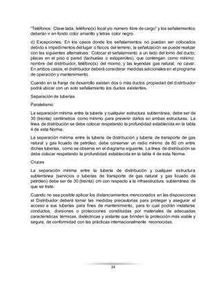 24
“Teléfonos: Clave lada, teléfono(s) local y/o número libre de cargo” y los señalamientos
deberán ir en fondo color amarillo y letras color negro.
d) Excepciones. En los casos donde los señalamientos no puedan ser colocados
debido a impedimentos del lugar o físicos del terreno, la señalización se puede realizar
con las siguientes alternativas: Colocar el señalamiento a un lado del lomo del ducto;
placas en el piso o pared (tachuelas o estoperoles), que contengan como mínimo:
nombre del distribuidor, teléfono(s) del mismo, y las leyendas gas natural, no cavar.
En ambos casos, el distribuidor deberá considerar medidas adicionales en el programa
de operación y mantenimiento.
Cuando en la franja de desarrollo existan dos o más ductos propiedad del distribuidor
podrá ubicar con un solo señalamiento los ductos existentes.
Separación de tuberías
Paralelismo
La separación mínima entre la tubería y cualquier estructura subterránea, debe ser de
30 (treinta) centímetros como mínimo para prevenir daños en ambas estructuras. La
línea de distribución se debe colocar respetando la profundidad establecida en la tabla
4 de esta Norma.
La separación mínima entre la tubería de distribución y tubería de transporte de gas
natural y gas licuado de petróleo, debe conservar un radio mínimo de 80 cm entre
dichas tuberías, como se observa en el diagrama siguiente. La línea de distribución se
debe colocar respetando la profundidad establecida en la tabla 4 de esta Norma.
Cruces
La separación mínima entre la tubería de distribución y cualquier estructura
subterránea (servicios o tuberías de transporte de gas natural y gas licuado de
petróleo) debe ser de 30 (treinta) cm con respecto a la infraestructura subterránea de
que se trate.
Cuando no sea posible aplicar los distanciamientos mencionados en las disposiciones
el Distribuidor deberá tomar las medidas precautorias para proteger y asegurar el
acceso a sus tuberías para fines de mantenimiento, para lo cual podrán instalarse
conductos, divisiones o protecciones constituidas por materiales de adecuadas
características térmicas, dieléctricas y aislante que brinden la protección más viable y
segura, de conformidad con las prácticas internacionalmente reconocidas.
 