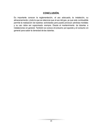 25
CONCLUSIÓN.
Es importante conocer la reglamentación, el uso adecuado, la instalación, su
almacenamiento y todo lo que se relacione que el uso del gas, ya que este combustible
permite la realización de nuestras actividades pero puede provocar pérdidas mortales
y su uso debe ser supervisado siempre. Desde el mantenimiento de tuberías e
instalaciones en general. También se conoce el consumo por aparato y el consumo en
general para saber la densidad de las tuberías.
 