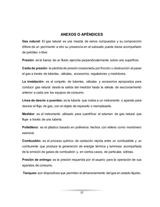 27
ANEXOS O APÉNDICES
Gas natural: El gas natural es una mezcla de varios compuestos y su composición
difiere de un yacimiento a otro su presencia en el subsuelo puede darse acompañado
de petróleo o libre
Presión: es la fuerza de un fluido ejercida perpendicularmente sobre una superficie.
Caída de presión: la pérdida de presión ocasionada por fricción u obstrucción al pasar
el gas a través de tuberías, válvulas, accesorios, reguladores y medidores.
La instalación: es el conjunto de tuberías, válvulas y accesorios apropiados para
conducir gas natural desde la salida del medidor hasta la válvula de seccionamiento
anterior a cada uno los equipos de consumo.
Línea de desvío o puenteo: es la tubería que rodea a un instrumento o aparato para
desviar el flujo de gas, con el objeto de repararlo o reemplazarlo.
Medidor: es el instrumento utilizado para cuantificar el volumen de gas natural que
fluye a través de una tubería.
Polietileno: es el plástico basado en polímeros hechos con etileno como monómero
esencial.
Combustión: es el proceso químico de oxidación rápida entre un combustible y un
comburente que produce la generación de energía térmica y luminosa acompañada
de la emisión de gases de combustión y, en ciertos casos, de partículas sólidas.
Presión de entrega: es la presión requerida por el usuario para la operación de sus
aparatos de consumo.
Tanques: son dispositivos que permiten el almacenamiento del gas en estado líquido.
 