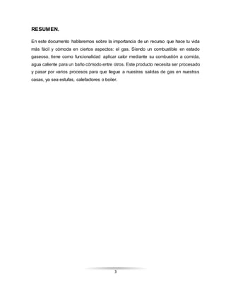 3
RESUMEN.
En este documento hablaremos sobre la importancia de un recurso que hace tu vida
más fácil y cómoda en ciertos aspectos: el gas. Siendo un combustible en estado
gaseoso, tiene como funcionalidad aplicar calor mediante su combustión a comida,
agua caliente para un baño cómodo entre otros. Este producto necesita ser procesado
y pasar por varios procesos para que llegue a nuestras salidas de gas en nuestras
casas, ya sea estufas, calefactores o boiler.
 