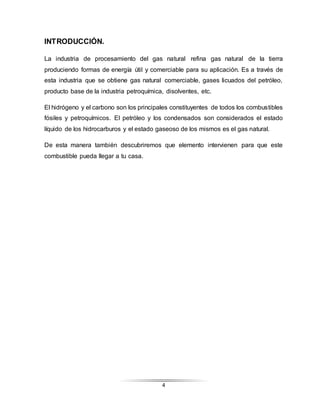 4
INTRODUCCIÓN.
La industria de procesamiento del gas natural refina gas natural de la tierra
produciendo formas de energía útil y comerciable para su aplicación. Es a través de
esta industria que se obtiene gas natural comerciable, gases licuados del petróleo,
producto base de la industria petroquímica, disolventes, etc.
El hidrógeno y el carbono son los principales constituyentes de todos los combustibles
fósiles y petroquímicos. El petróleo y los condensados son considerados el estado
líquido de los hidrocarburos y el estado gaseoso de los mismos es el gas natural.
De esta manera también descubriremos que elemento intervienen para que este
combustible pueda llegar a tu casa.
 
