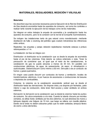 5
MATERIALES, REGULADORES, MEDICIÓN Y VÁLVULAS
Materiales
Se describen aquí las acciones necesarias para la Ejecución de la Red de Distribución
de Gas desde la acometida hasta los aparatos de consumo, así como los controles a
realizar tanto durante la ejecución de los trabajos como de los materiales.
Se integran en estos trabajos la arqueta de acometida y la canalización hasta los
aparatos de consumo, pero no la conexión con la red de la Compañía Suministradora.
Se incluyen las instalaciones tanto de gas natural como manufacturado mediante
destilación de hulla o cracking del petróleo (gas ciudad) indicándose las diferencias
entre ambos.
Replanteo: las arquetas y zanjas deberán replantearse mediante estacas o pintura
retranqueadas a 1 m.
La Instalación de Gas se integra con:
Distribuidor: el distribuidor es la canalización que va desde la arqueta de acometida
hasta el pie de las columnas. Esta tubería se coloca enterrada o vista. Tener la
precaución de considerar que, al igual que el resto de las canalizaciones, la
canalización de gas no puede ubicarse a menos de 30 mm. En paralelo con
conducciones eléctricas, de agua, de saneamiento, de vapor, ni climatización o
audiovisuales. Deberá discurrir como mínimo a 50 mm. Del suelo o de un conducto de
humos y gases quemados.
En ningún caso puede discurrir por conductos de humos y ventilación, locales de
transformadores eléctricos, ni por huecos de ascensores o conducciones de basuras
o depósitos de combustibles.
Columna: la columna es la canalización ascendente vertical que va desde el
distribuidor hasta las derivaciones. Se dispone vista y se dispone por fachadas, patio
interior o caja de conducción, debe tener fácil acceso y estar ventilada en ambos
extremos.
Derivación: la derivación es la canalización que va desde la columna hasta los puntos
de consumo. Se ubica empotrada o a la vista. Cuando la tubería discurre por recintos
cerrados, se utiliza funda ventilada por los dos extremos, la cual atraviesa los muros y
tabiques dejando una holgura de 10 mm. que luego se rellena con masilla plástica.
Dentro de la funda no deben colocarse juntas que no estén soldadas, tampoco llaves
de cierre u otros elementos.
 