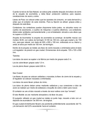 6
Cuando la red es de Gas Natural, se coloca junta aislante después de la llave de cierre
de la arqueta de acometida, y debe llevar protección catódica; para separar,
canalizaciones de acero y cobre.
Llaves de Paso: se colocan antes que los aparatos de consumo, en cada derivación y
antes que el contador de cada vivienda. Para su fijación se utilizan grapas antes y
después de cada llave.
Contadores: los contadores pueden disponerse todos juntos; no ubicarlos nunca en
cuartos de ascensores, o cuartos de máquinas o cuadros eléctricos. Los contadores
deben estar ventilados permanentemente y con el totalizador ubicado a una altura que
no supere a 2.200 mm.
Arqueta de Acometida: la arqueta de acometida se construye de ladrillo macizo con
mortero M-40, con solera de hormigón H-100 de 100 mm. para gas ciudad y de 150
mm. para gas natural; con dado de 200 x 200 x 100 mm. enfoscado en su interior y
unida al cerco por medio de 100 mm. de hormigón.
Dentro de la arqueta se instala una llave de cierre roscada o embridada sobre el dado
y el regulador de presión en gas ciudad. Dimensiones de la arqueta: 725 x 725 x 650
mm.
Tuberías
Los tubos de acero se sujetan a la fábrica por medio de grapas cada 2 m.
Los de cobre llevan grapas cada 1,5 m.
Los de plomo llevan grapas cada 0,80 m.
Gas Ciudad
Las llaves de paso se colocan soldadas o roscadas; la llave de cierre de la arqueta y
el regulador se colocan roscadas o embridadas.
Los tubos de acero llevan pintura de minio.
Los tubos de plomo deben unirse mediante soldadura y sus conexiones a tubo de
acero se realizan por medio de soldadura a boquilla de cobre o latón para roscar.
El contador se une al tubo roscado a través de racor esfera cono tipo "ermeto".
El tubo flexible se une mediante abrazadera a la llave de paso.
El purgador utilizado en gas ciudad se instala en punto bajo, roscado a tubo con un
depósito de acumulación de 300 mm. de longitud.
En gas ciudad el distribuidor llevará una pendiente preferiblemente ascendente del 1%
y la derivación del 0,5% ascendente hacia el contador.
 