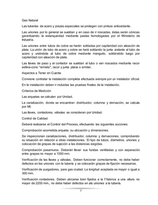 7
Gas Natural
Las tuberías de acero y piezas especiales se protegen con pintura antioxidante.
Las uniones por lo general se sueldan y en caso de ir roscadas, éstas serán cónicas
garantizando la estanqueidad mediante pastas homologadas por el Ministerio de
Industria.
Las uniones entre tubos de cobre se harán soldadas por capilaridad con aleación de
plata. La unión de tubo de acero y cobre se hará soldando la junta aislante al tubo de
acero y uniéndola al tubo de cobre mediante manguito, soldándolo luego por
capilaridad con aleación de plata.
Las llaves de paso y el contador se sueldan al tubo o van roscados mediante racor
esfera-cono "ermeto", racor y junta plana o similar.
Aspectos a Tener en Cuenta
Conviene contratar la instalación completa efectuada siempre por un instalador oficial.
En la instalación deben ir incluidas las pruebas finales de la instalación.
Criterios de Medición
Las arquetas se calculan por Unidad.
La canalización, donde se encuentran distribuidor, columna y derivación, se calcula
por Ml.
Las llaves, contadores, válvulas se consideran por Unidad.
Control de Calidad
Deberá realizarse el Control del Proceso, efectuando las siguientes acciones:
Comprobación acometida arqueta; su ubicación y dimensiones.
Se inspeccionan canalizaciones, distribuidor, columna y derivaciones, comprobando
su situación en relación a otras instalaciones. El tipo de tubos, diámetros, uniones y
colocación de grapas de sujeción a las distancias exigidas.
Comprobación pasamuros. Deberán llevar sus fundas ventiladas y con separación
entre grapas no mayor a 1000 mm.
Verificación de las llaves y válvulas. Deben funcionar correctamente, no debe haber
defectos en las uniones con la tubería y se colocarán grapas de fijación necesarias.
Verificación de purgadores, para gas ciudad. La longitud aceptada es mayor o igual a
300 mm.
Verificación contadores. Deben ubicarse bien fijados a la f´ñabrica a una altura no
mayor de 2200 mm., no debe haber defectos en als uniones a la tubería.
 