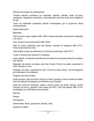 8
Efectuar las pruebas de estanqueidad.
También deberán controlarse los materiales: tuberías, válvulas, llaves de paso,
contadores, reguladores de presión, y todo elemento que forme parte de la instalación
de gas.
Todos los materiales empleados estarán homologados por el organismo oficial
correspondiente.
Medios Necesarios
Materiales
Tubo de acero negro soldado UNE 19040. Piezas especiales de fundición moldeable
o de acero.
Tubo de plomo de primera fusión UNE 37202.
Tubo de cobre; solamente para Gas Natural, estirado sin soldadura UNE 37141.
Piezas especiales de cobre.
Tubo flexible a base de elastómeros con fecha de caducidad. UNE 60711.
Funda, si discurre por cámaras no ventiladas.
Junta aislante, irá después de la llave de acometida si la red posee protección catódica,
Gas Natural.
Regulador de presión con placa, para Gas Ciudad. Presión de salida, capacidad en
m3/h, diámetro en mm.
Contador con placa, capacidad en m3/h. Para los de Gas natural, irán homologados
por el Ministerio de la Industria.
Purgador para Gas Ciudad.
Llaves de paso. Llave de macho cónico con fondo. Apertura y cierre al cuarto de vuelta.
Para Gas Natural homologada por Ministerio de la Industria.
Llaves de cierre de compuerta, esfera o macho cónico con fondo roscado. Tendrá
indicador de cierre y apertura. Gas Ciudad tipo NPT. Para Gas Natural UNE 37141,
homologada por el Ministerio de la Industria.
Racores.
Grapas.
Hormigonera.
Herramientas: llaves, grapadoras, terrajas, otras.
Equipos de soldeo.
 