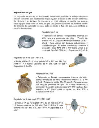 9
Reguladores de gas
Un regulador de gas es un instrumento usado para controlar la entrega de gas a
presión constante. Los reguladores de gas ayudan a reducir la alta presión en la línea
de cilindros o en la línea de proceso a un nivel utilizable a medida que pasa a
otros equipos tales como un horno de gas. Una presión constante se mantiene dentro
del sistema de suministro de gas. Esto no afecta el flujo del gas, pero controla la
presión de suministro.
Regulador de 1 vía
• Fabricado en Zamak; componentes internos de
latón, acero y empaques de nitrilo • Presión de
entrada: 0.7 a 7.0 kg/cm2 • Presión de salida: 25 a 31
g/cm2 • Para usarse con tanques estacionarios y
portátiles de gas L.P. a nivel doméstico y comercial •
Conexión: rosca NPT 3/8” x 1/4” (para unirse a la
punta pol; No. Cat. PPR-101) • Capacidad: 0.8 m3 /h
Regulador de 1 vía con 1 PP, 1 Tl
• Similar al RN-1E • 1 punta pol de 3/8” x 1/4” mm (No. Cat.
PPR-101) • 1 tuerca izquierda de 1” (No. Cat. TIP-25) •
Capacidad: 0.8 m3/h
Regulador de 2 vías
• Fabricado en Zamak; componentes internos de latón,
acero y empaques de nitrilo • Presión de entrada: 0.7 a 7.0
kg/cm2 • Presión de salida: 25 a 31 g/cm2 • Para usarse con
dos tanques portátiles de gas L.P. a nivel doméstico y
comercial • Conexión: entrada rosca NPT 3/8” y salidas flare
invertido a 45° (para unirse a pig-tal; No. Cat. PTI) •
Capacidad: 0.8 m3/h
Regulador de 2 vías con 2 PT, 2 TC, 1 NT
• Similar al RN-2E • 2 pig-tail 1/4” x 50 cm (No. Cat. PTI)
• 2 tuercas cónicas de 3/8” (No. Cat. 21-FS) • 1 niple
terminal de 3/8” (No. Cat. 28-F-1010) • Capacidad: 0.8
m3/h
 