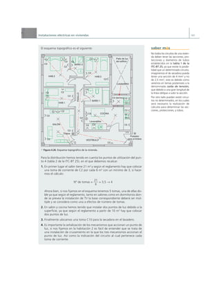 Instalaciones eléctricas en viviendas 107
El esquema topográfico es el siguiente:
a Figura 4.26. Esquema topográfico de la vivienda.
Para la distribución hemos tenido en cuenta los puntos de utilización del pun-
to 4 (tabla 2 de la ITC-BT 25), en el que debemos recalcar:
1. En primer lugar el salón tiene 21 m2
y según el reglamento hay que colocar
una toma de corriente de C2 por cada 6 m2
con un mínimo de 3, si hace-
mos el cálculo:
Nº de tomas = = 3,5 q 4
Ahora bien, si nos fijamos en el esquema tenemos 5 tomas, una de ellas do-
ble ya que según el reglamento, tanto en salones como en dormitorios don-
de se prevea la instalación de TV la base correspondiente deberá ser múl-
tiple y se considera como una a efectos de número de tomas.
2. En salón y cocina hemos tenido que instalar dos puntos de luz debido a la
superficie, ya que según el reglamento a partir de 10 m2
hay que colocar
dos puntos de luz.
3. Finalmente ubicamos una toma C10 para la secadora en el lavadero.
4. Es importante la señalización de los mecanismos que accionan un punto de
luz, si nos fijamos en la habitación 2 es fácil de entender que se trata de
una instalación de cruzamiento en la que los tres mecanismos accionan el
punto de luz. Así como la indicación del circuito al cual pertenece cada
toma de corriente.
21
6
C2
C2
C2
C2
C2
C2
C2
C2
C2
C2
C2
C2
C2
C2
C2
C5
C4
C5
C5 C5
C5
C2
C2 C3
C4
C4 (termo)C10
Patio de luz
del edificio
Lavavajillas
COCINA
SALÓN
VESTÍBULO
HAB.1
HAB.2
BAÑO 1
BAÑO 2
PASILLO
HAB.3
LAVADERO
Timbre
Pulsador
para el timbre
No todos los circuitos de una vivien-
da deben tener las secciones, pro-
tecciones y diámetros de tubos
establecidos en la tabla 1 de la
ITC-BT 25, ya que existe la posibi-
lidad que un determinado circuito,
imaginemos el de secadora pueda
tener una sección de 4 mm2
y no
de 2,5 mm2
, esto es debido como
veremos en temas posteriores a la
denominada caída de tensión,
que debido a una gran longitud de
la línea obligue a subir la sección.
Por otro lado pueden existir circui-
tos no determinados, en los cuales
será necesario la realización de
cálculos para determinar las sec-
ciones, protecciones, y tubos.
saber más
 