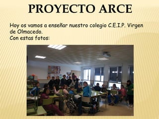 PROYECTO ARCE
Hoy os vamos a enseñar nuestro colegio C.E.I.P. Virgen
de Olmacedo.
Con estas fotos:
 
