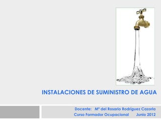 INSTALACIONES DE SUMINISTRO DE AGUA

         Docente: Mª del Rosario Rodríguez Cazorla
         Curso Formador Ocupacional     Junio 2012
 