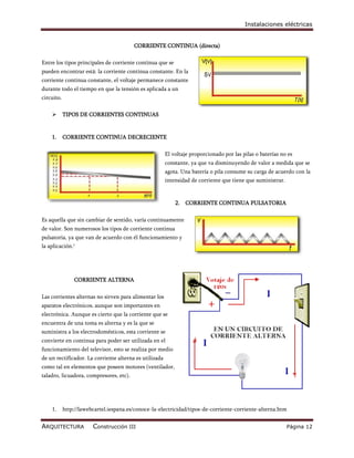 Instalaciones eléctricas


                                         CORRIENTE CONTINUA (directa)

Entre los tipos principales de corriente continua que se
pueden encontrar está: la corriente continua constante. En la
corriente continua constante, el voltaje permanece constante
durante todo el tiempo en que la tensión es aplicada a un
circuito.

           TIPOS DE CORRIENTES CONTINUAS


    1.      CORRIENTE CONTINUA DECRECIENTE

                                                        El voltaje proporcionado por las pilas o baterías no es
                                                        constante, ya que va disminuyendo de valor a medida que se
                                                        agota. Una batería o pila consume su carga de acuerdo con la
                                                        intensidad de corriente que tiene que suministrar.


                                                            2. CORRIENTE CONTINUA PULSATORIA

Es aquella que sin cambiar de sentido, varía continuamente
de valor. Son numerosos los tipos de corriente continua
pulsatoria, ya que van de acuerdo con él funcionamiento y
la aplicación.1




                CORRIENTE ALTERNA

Las corrientes alternas no sirven para alimentar los
aparatos electrónicos, aunque son importantes en
electrónica. Aunque es cierto que la corriente que se
encuentra de una toma es alterna y es la que se
suministra a los electrodomésticos, esta corriente se
convierte en continua para poder ser utilizada en el
funcionamiento del televisor, esto se realiza por medio
de un rectificador. La corriente alterna es utilizada
como tal en elementos que poseen motores (ventilador,
taladro, licuadora, compresores, etc).




    1.      http://lawebcartel.iespana.es/conoce-la-electricidad/tipos-de-corriente-corriente-alterna.htm


ARQUITECTURA            Construcción III                                                                     Página 12
 