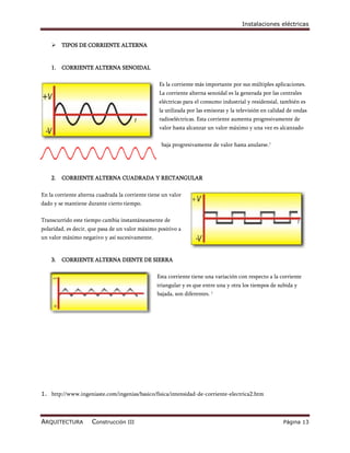 Instalaciones eléctricas


        TIPOS DE CORRIENTE ALTERNA


    1.   CORRIENTE ALTERNA SENOIDAL

                                                  Es la corriente más importante por sus múltiples aplicaciones.
                                                  La corriente alterna senoidal es la generada por las centrales
                                                  eléctricas para el consumo industrial y residensial, también es
                                                  la utilizada por las emisoras y la televisión en calidad de ondas
                                                  radioeléctricas. Esta corriente aumenta progresivamente de
                                                  valor hasta alcanzar un valor máximo y una vez es alcanzado

                                                   baja progresivamente de valor hasta anularse.1




    2.   CORRIENTE ALTERNA CUADRADA Y RECTANGULAR

En la corriente alterna cuadrada la corriente tiene un valor
dado y se mantiene durante cierto tiempo.

Transcurrido este tiempo cambia instantáneamente de
polaridad, es decir, que pasa de un valor máximo positivo a
un valor máximo negativo y así sucesivamente.


    3.   CORRIENTE ALTERNA DIENTE DE SIERRA

                                                 Esta corriente tiene una variación con respecto a la corriente
                                                 triangular y es que entre una y otra los tiempos de subida y
                                                 bajada, son diferentes. 1




1. http://www.ingeniaste.com/ingenias/basico/fisica/intensidad-de-corriente-electrica2.htm



ARQUITECTURA         Construcción III                                                                   Página 13
 