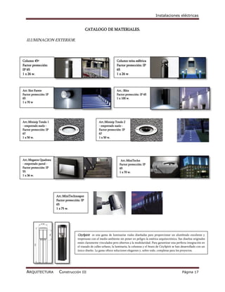 Instalaciones eléctricas


                                                CATALOGO DE MATERIALES.

   ILUMINACION EXTERIOR.



Column 45º                                                              Column teita esférica
Factor protección:                                                      Factor protección: IP
IP 65                                                                   65
1 x 26 w.                                                               1 x 26 w.



Art: Slot Parete                                                        Art.: Blitz
Factor protección: IP                                                   Factor protección: IP 65
65                                                                      1 x 100 w.
1 x 70 w




Art.:Minizip Tondo 1                                     Art.:Minizip Tondo 2
- empotrado suelo -                                      - empotrado suelo -
Factor protección: IP                                    Factor protección: IP
67                                                       67
1 x 50 w.                                                1 x 50 w.




Art.:Megaeos Quadrata                                                      Art.:MiniTechn
- empotrado pared -                                                       Factor protección: IP
Factor protección: IP                                                     65
55                                                                        1 x 70 w.
1 x 36 w.




                        Art.:MiniTechnospot
                        Factor protección: IP
                        65
                        1 x 75 w.




                                        CitySpirit es una gama de luminarias viales diseñadas para proporcionar un alumbrado excelente y
                                        respetuoso con el medio ambiente sin poner en peligro la estética arquitectónica. Sus diseños originales
                                        están claramente vinculados pero abiertos a la modularidad. Para garantizar una perfecta integración en
                                        el trazado de calles urbano, la luminaria, la columna y el brazo de CitySpirit se han desarrollado con un
                                        único diseño. La gama ofrece soluciones elegantes y, sobre todo, completas para los proyectos.




   ARQUITECTURA           Construcción III                                                                                    Página 17
 
