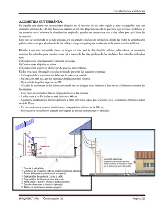 Instalaciones eléctricas


ACOMETIDA SUBTERRÁNEA.
Es aquella que tiene sus conductores alojados en el interior de un tubo rígido y auto extinguible, con un
diámetro mínimo de 120 mm hasta un máximo de 60 cm. Dependiendo de la potencia que precise el edificio, y
de acuerdo con el sistema de distribución empleado, pueden ser necesarios uno o dos tubos por cada línea de
acometida.
Este tipo de acometida es la más utilizada en los grandes núcleos de población, donde las redes de distribución
pública discurren por el subsuelo de las calles y vías principales para no afectar así la estética de los edificios.

Debido a que ésta acometida tiene su origen en una red de distribución pública subterránea, es necesario
conocer los métodos para canalizar esta red a través de las vías públicas de las ciudades. Los métodos utilizados
son:
a) Conductores enterrados directamente en zanjas.
b) Conductores alojados en tubos.
c) Conductores al aire en el interior de galerías subterráneas.
En los tres casos el trazado se realiza teniendo presente las siguientes normas:
- La longitud de la canalización debe ser lo más corta posible.
- Su situación será tal, que no implique desplazamientos futuros.
- No existirán ángulos superiores a 90
- El radio de curvatura de los cables no puede ser, en ningún caso, inferior a diez veces el diámetro exterior de
los mismos.
- Los cruces de calzada se trazan perpendiculares a las mismas.
- La distancia a las fachadas no será inferior a 60 cm.
- Cuando la canalización discurra paralela a otros servicios (agua, gas, teléfono, etc.), la distancia mínima a éstos
será de 50 cm.
- En cruzamientos con estas condiciones, la separación mínima es de 20 cm.
- Se evitará en lo posible el trazado por lugares de acceso de personas y vehículos




ARQUITECTURA          Construcción III                                                                   Página 22
 