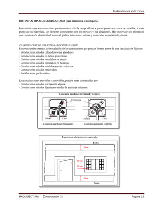 Instalaciones eléctricas


DISTINTOS TIPOS DE CONDUCTORES (para interiores e intemperie).

Los conductores son materiales que transmiten toda la carga eléctrica que es puesta en contacto con ellos, a todo
punto de su superficie. Los mejores conductores son los metales y sus aleaciones. Hay materiales no metálicos
que conducen la electricidad, como el grafito, soluciones salinas, y materiales en estado de plasma.


CLASIFICACION DE LOS SISTEMAS DE INSTALACION.
Los principales sistemas de instalación de los conductores que puedan formar parte de una canalización fija son:
- Conductores aislados colocados sobre aisladores
- Conductores aislados en tubos protectores
- Conductores aislados instalados en zanjas
- Conductores aislados instalados en bandejas
- Conductores aislados tendidos en electroductos
- Conductores aislados enterrados
- Instalaciones preformadas.

Las canalizaciones movibles y amovibles, pueden estar constituidas por:
- Conductores aislados sin fijación alguna
- Conductores aislados fijados por medio de ataduras aislantes.




ARQUITECTURA         Construcción III                                                                 Página 25
 