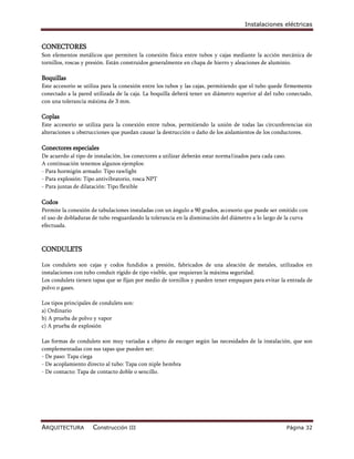 Instalaciones eléctricas


CONECTORES
Son elementos metálicos que permiten la conexión física entre tubos y cajas mediante la acción mecánica de
tornillos, roscas y presión. Están construidos generalmente en chapa de hierro y aleaciones de aluminio.

Boquillas
Este accesorio se utiliza para la conexión entre los tubos y las cajas, permitiendo que el tubo quede firmemente
conectado a la pared utilizada de la caja. La boquilla deberá tener un diámetro superior al del tubo conectado,
con una tolerancia máxima de 3 mm.

Coplas
Este accesorio se utiliza para la conexión entre tubos, permitiendo la unión de todas las circunferencias sin
alteraciones u obstrucciones que puedan causar la destrucción o daño de los aislamientos de los conductores.

Conectores especiales
De acuerdo al tipo de instalación, los conectores a utilizar deberán estar norma1izados para cada caso.
A continuación tenemos algunos ejemplos:
- Para hormigón armado: Tipo rawlight
- Para explosión: Tipo antivibratorio, rosca NPT
- Para juntas de dilatación: Tipo flexible

Codos
Permite la conexión de tabulaciones instaladas con un ángulo a 90 grados, accesorio que puede ser omitido con
el uso de dobladuras de tubo resguardando la tolerancia en la disminución del diámetro a lo largo de la curva
efectuada.



CONDULETS

Los condulets son cajas y codos fundidos a presión, fabricados de una aleación de metales, utilizados en
instalaciones con tubo conduit rígido de tipo visible, que requieran la máxima seguridad.
Los condulets tienen tapas que se fijan por medio de tornillos y pueden tener empaques para evitar la entrada de
polvo o gases.

Los tipos principales de condulets son:
a) Ordinario
b) A prueba de polvo y vapor
c) A prueba de explosión

Las formas de condulets son muy variadas a objeto de escoger según las necesidades de la instalación, que son
complementadas con sus tapas que pueden ser:
- De paso: Tapa ciega
- De acoplamiento directo al tubo: Tapa con niple hembra
- De contacto: Tapa de contacto doble o sencillo.




ARQUITECTURA         Construcción III                                                                     Página 32
 