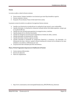 Instalaciones eléctricas


Fuentes

La norma se aplica a todas las fuentes emisoras:

         Fuente emisora: Lámpara instalada en una luminaria que emite flujo hemisférico superior.
         Fuentes existentes y nuevas.
         Excepción: No son fuentes: Punto 2.3 del titulo II de la norma

La presente norma de emisión no se aplicará a las siguientes fuentes emisoras:

         Aquellas cuya iluminación es producida por la combustión de gas natural u otros combustibles.
         Aquellas destinadas a la iluminación ornamental utilizada durante festividades populares, siempre que
          no excedan de 60 watt.
         Aquellas que sean necesarias para garantizar la navegación aérea y marítima.
         Aquellas propias de los vehículos motorizados.
         Aquellas de emergencia necesarias para la seguridad en el tránsito de calles y caminos.
         Aquellas destinadas a la iluminación de vitrinas.
         Aquellas destinadas a iluminar espacios cerrados.
         Aquellas destinadas al alumbrado de instalaciones deportivas o recreativas y las destinadas a la
          iluminación de avisos y letreros, cuando la eficacia luminosa de la fuente de luz utilizada en los casos
          señalados no sea inferior a 140 lúmenes por watt.
         Los proyectores láser utilizados para fines astronómicos.

Plazos y Niveles Programados (Importancia de Clasificación de Fuentes)

         Límites máximos diferenciados.
         Horarios de aplicación.
         Plazos de cumplimientos.




    1.    http://www.construmatica.com/construpedia/Instalaciones_El%C3%A9ctricas_Exteriores




ARQUITECTURA          Construcción III                                                                 Página 35
 