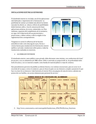 Instalaciones eléctricas


INSTALACIONES ELÉCTRICAS EXTERIORES



El alumbrado exterior es, sin duda, una de las aplicaciones
más habituales e importantes de la iluminación. La
posibilidad de realizar actividades más allá de los límites
naturales ha abierto un abanico infinito de posibilidades
desde iluminar calles y vías de comunicación hasta
aplicaciones artísticas, de recreo, industriales, etc.Para
realizarse, requieren del cumplimiento de la normativa
en vigor, de la observación de sus prevenciones y
protecciones, y deben ceñirse a todo lo exigido en las
reglamentaciones correspondientes.

Tengamos en cuenta la influencia de los factores
atmosféricos tales como descarga de rayos, lluvias o
vientos fuertes para instalaciones de iluminación exterior
(pública o privada), instalaciones sobre postes y todas las
instalaciones realizadas en exteriores.

        ALUMBRADO EXTERIOR

El alumbrado exterior, tanto público como privado, debe efectuarse como mínimo, con conductores de 6 mm 2
de sección y con un aislamiento de 1000 voltios. Debe ir enterrado en zanjas de 60 cm. de profundidad sobre
lecho de arena y con un material avisador, como bandas de material plástico o tejas de cerámica.

Este procedimiento previene de posibles accidentes futuros, si se realizan excavaciones, para no cavar en el
recorrido de la zanja y cortar el conductor, pues al chocar la pala con ese elemento avisador, justamente lo que
hace es avisar de su existencia. Cada luminaria al exterior lleva una piqueta de toma de tierra y además una
protección con fusibles, con acceso solamente para personal de servicio.1




    2.   http://www.construmatica.com/construpedia/Instalaciones_El%C3%A9ctricas_Exteriores



ARQUITECTURA          Construcción III                                                                 Página 36
 