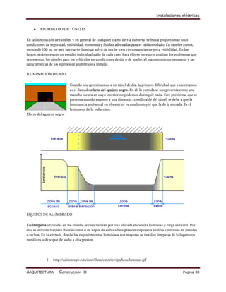 Instalaciones eléctricas


       ALUMBRADO DE TÚNELES

En la iluminación de túneles, y en general de cualquier tramo de vía cubierta, se busca proporcionar unas
condiciones de seguridad, visibilidad, economía y fluidez adecuadas para el tráfico rodado. En túneles cortos,
menos de 100 m, no será necesario iluminar salvo de noche o en circunstancias de poca visibilidad. En los
largos, será necesario un estudio individualizado de cada caso. Para ello es necesario analizar los problemas que
representan los túneles para los vehículos en condiciones de día o de noche, el mantenimiento necesario y las
características de los equipos de alumbrado a instalar.

ILUMINACIÓN DIURNA

                            Cuando nos aproximamos a un túnel de día, la primera dificultad que encontramos
                            es el llamado efecto del agujero negro. En él, la entrada se nos presenta como una
                            mancha oscura en cuyo interior no podemos distinguir nada. Este problema, que se
                            presenta cuando estamos a una distancia considerable del túnel, se debe a que la
                            luminancia ambiental en el exterior es mucho mayor que la de la entrada. Es el
                            fenómeno de la inducción.
Efecto del agujero negro




EQUIPOS DE ALUMBRADO

Las lámparas utilizadas en los túneles se caracterizan por una elevada eficiencia luminosa y larga vida útil. Por
ello se utilizan lámpara fluorescentes o de vapor de sodio a baja presión dispuestas en filas continuas en paredes
o techos. En la entrada, donde los requerimientos luminosos son mayores se instalan lámparas de halogenuros
metálicos o de vapor de sodio a alta presión.




             1.   http://edison.upc.edu/curs/llum/exterior/graficos/luminar.gif


ARQUITECTURA          Construcción III                                                                  Página 38
 