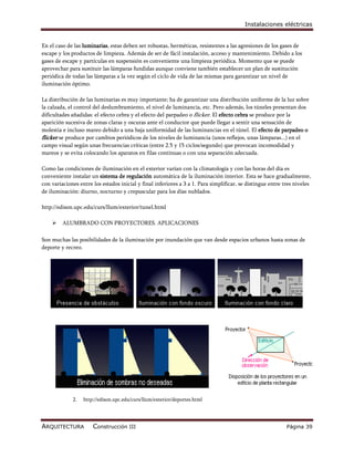 Instalaciones eléctricas


En el caso de las luminarias, estas deben ser robustas, herméticas, resistentes a las agresiones de los gases de
escape y los productos de limpieza. Además de ser de fácil instalación, acceso y mantenimiento. Debido a los
gases de escape y partículas en suspensión es conveniente una limpieza periódica. Momento que se puede
aprovechar para sustituir las lámparas fundidas aunque conviene también establecer un plan de sustitución
periódica de todas las lámparas a la vez según el ciclo de vida de las mismas para garantizar un nivel de
iluminación óptimo.

La distribución de las luminarias es muy importante; ha de garantizar una distribución uniforme de la luz sobre
la calzada, el control del deslumbramiento, el nivel de luminancia, etc. Pero además, los túneles presentan dos
dificultades añadidas: el efecto cebra y el efecto del parpadeo o flicker. El efecto cebra se produce por la
aparición sucesiva de zonas claras y oscuras ante el conductor que puede llegar a sentir una sensación de
molestia e incluso mareo debido a una baja uniformidad de las luminancias en el túnel. El efecto de parpadeo o
flicker se produce por cambios periódicos de los niveles de luminancia (unos reflejos, unas lámparas...) en el
campo visual según unas frecuencias críticas (entre 2.5 y 15 ciclos/segundo) que provocan incomodidad y
mareos y se evita colocando los aparatos en filas contínuas o con una separación adecuada.

Como las condiciones de iluminación en el exterior varían con la climatología y con las horas del día es
conveniente instalar un sistema de regulación automática de la iluminación interior. Esta se hace gradualmente,
con variaciones entre los estados inicial y final inferiores a 3 a 1. Para simplificar, se distingue entre tres niveles
de iluminación: diurno, nocturno y crepuscular para los días nublados.

http://edison.upc.edu/curs/llum/exterior/tunel.html

        ALUMBRADO CON PROYECTORES. APLICACIONES

Son muchas las posibilidades de la iluminación por inundación que van desde espacios urbanos hasta zonas de
deporte y recreo.




             2.   http://edison.upc.edu/curs/llum/exterior/deportes.html




ARQUITECTURA          Construcción III                                                                      Página 39
 