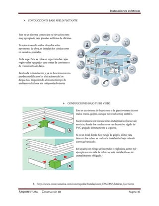 Instalaciones eléctricas


       CONDUCCIONES BAJO SUELO FLOTANTE




Este es un sistema costoso en su ejecución pero
muy apropiado para grandes edificios de oficinas.

En estos casos de suelos elevados sobre
pavimento de obra, se instalan los conductores
en canales especiales.

En la superficie se colocan repartidas las cajas
registrables equipadas con tomas de corriente o
de transmisión de datos.

Realizada la instalación y ya en funcionamiento,
pueden modificarse las ubicaciones de los
despachos, disponiendo al mismo tiempo de
ambientes diáfanos sin tabiquería divisoria.




                                            CONDUCCIONES BAJO TUBO VISTO

                                                    Este es un sistema de bajo costo y de gran resistencia ante
                                                    malos tratos, golpes, aunque no resulta muy estético.

                                                    Suele realizarse en instalaciones industriales o locales de
                                                    servicio, donde los conductores van bajo tubo rígido de
                                                    PVC grapado directamente a la pared.

                                                    Si es un local donde hay riesgo de golpes, como para
                                                    destruir los tubos, se realiza la instalación bajo tubo de
                                                    acero galvanizado.

                                                    En locales con riesgo de incendio o explosión, como por
                                                    ejemplo en una sala de calderas, esta instalación es de
                                                    cumplimiento obligado.1




             1.   http://www.construmatica.com/construpedia/Instalaciones_El%C3%A9ctricas_Interiores


ARQUITECTURA         Construcción III                                                                   Página 43
 