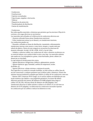 Instalaciones eléctricas


• Conductores
• Canalizaciones
• Cajetines normalizados
• Cajas de paso, empalme o derivación.
• Tableros
• Dispositivos de protección
• Transformadores de distribución
• Casetas de transformación

• Conductores
Son todos aquellos materiales o elementos que permiten que los atraviese el flujo de la
corriente o de cargas eléctricas en movimiento.
Los materiales más utilizados en la fabricación de conductores eléctricos son
Aluminio reforzado líneas aéreas (Instalaciones exteriores)
Cobre instalaciones aéreas (ya en desuso) y en instalaciones interiores.
Los conductores pueden ser:
Desnudos: utilizados en líneas de distribución, transmisión, subtransmisión,
instalaciones internas como neutro o como tierra, siempre y cuando estén por
tubería de plástico. Dentro de esta categoría se encuentran las aleaciones de
aluminio reforzado: Arvidal, ACAR, ACSR, AAAC y los de Cobre.
Aislados o cubiertos (cables): son conductores de cobre o aluminio recubiertos con
un material aislante cuya conductividad es nula o muy baja. Los materiales aislantes
más usados son: los termoplásticos, gomas, cintas barnizadas, plomo, asbesto (en
desuso por su toxicidad).
La capa aislante le brinda protección contra:
Agentes Mecánicos: elongaciones, dobleces, aplastamiento, presión.
Agentes Químicos: agua, humedad, cambios de temperatura, ácidos,
alcaloides, etc.
Agentes Eléctricos: voltajes mínimos y máximos de prueba.
Para especificar un conductor trenzado multifilar, se suele utilizar su calibre (área de
sección transversal) o cualquier parámetro que la defina (radio o diámetro). Existen dos
sistemas internacionalmente aceptados para definir el calibre de los conductores, estos son:
Sistema AWG (American Wire Gauge), en el cual los calibres son definidos por una
escala numérica que obedece a una progresión geométrica. Se tienen 40 calibres
diferentes partiendo del número 36 (diámetro de 0,005 pulgada) hasta llegar al
calibre 1/0, 2/0, 3/0 y 4/0 (este último de diámetro de 0,46 pulgadas). Para
instalaciones eléctricas el calibre mínimo a utilizar es el número 14, el cual tiene un
diámetro de 0,157 pulgadas). Los fabricantes de conductores nacionales expresan
los conductores por sus calibres e indican los diámetros en mm.




ARQUITECTURA         Construcción III                                                              Página 46
 