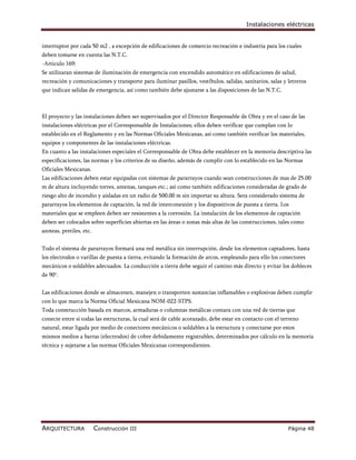 Instalaciones eléctricas


interruptor por cada 50 m2 , a excepción de edificaciones de comercio recreación e industria para los cuales
deben tomarse en cuenta las N.T.C.
-Articulo 169:
Se utilizaran sistemas de iluminación de emergencia con encendido automático en edificaciones de salud,
recreación y comunicaciones y transporte para iluminar pasillos, vestíbulos, salidas, sanitarios, salas y letreros
que indican salidas de emergencia, así como también debe ajustarse a las disposiciones de las N.T.C.



El proyecto y las instalaciones deben ser supervisados por el Director Responsable de Obra y en el caso de las
instalaciones eléctricas por el Corresponsable de Instalaciones; ellos deben verificar que cumplan con lo
establecido en el Reglamento y en las Normas Oficiales Mexicanas, así como también verificar los materiales,
equipos y componentes de las instalaciones eléctricas.
En cuanto a las instalaciones especiales el Corresponsable de Obra debe establecer en la memoria descriptiva las
especificaciones, las normas y los criterios de su diseño, además de cumplir con lo establecido en las Normas
Oficiales Mexicanas.
Las edificaciones deben estar equipadas con sistemas de pararrayos cuando sean construcciones de mas de 25.00
m de altura incluyendo torres, antenas, tanques etc.; así como también edificaciones consideradas de grado de
riesgo alto de incendio y aisladas en un radio de 500.00 m sin importar su altura. Sera considerado sistema de
pararrayos los elementos de captación, la red de interconexión y los dispositivos de puesta a tierra. Los
materiales que se empleen deben ser resistentes a la corrosión. La instalación de los elementos de captación
deben ser colocados sobre superficies abiertas en las áreas o zonas más altas de las construcciones, tales como
azoteas, pretiles, etc.


Todo el sistema de pararrayos formará una red metálica sin interrupción, desde los elementos captadores, hasta
los electrodos o varillas de puesta a tierra, evitando la formación de arcos, empleando para ello los conectores
mecánicos o soldables adecuados. La conducción a tierra debe seguir el camino más directo y evitar los dobleces
de 90°.


Las edificaciones donde se almacenen, manejen o transporten sustancias inflamables o explosivas deben cumplir
con lo que marca la Norma Oficial Mexicana NOM-022-STPS.
Toda construcción basada en marcos, armaduras o columnas metálicas contara con una red de tierras que
conecte entre si todas las estructuras, la cual será de cable acorazado, debe estar en contacto con el terreno
natural, estar ligada por medio de conectores mecánicos o soldables a la estructura y conectarse por estos
mismos medios a barras (electrodos) de cobre debidamente registrables, determinados por cálculo en la memoria
técnica y sujetarse a las normas Oficiales Mexicanas correspondientes.




ARQUITECTURA              Construcción III                                                                Página 48
 