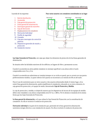 Instalaciones eléctricas



Leyenda de los esquemas                            Para varios usuarios con contadores centralizados en un lugar

    1.  Red de distribución.
    2.  Acometida
    3.  Caja general de protección
    4.  Línea general de alimentación
    5.  Interruptor general de maniobra
    6.  Caja de derivación
    7.  Emplazamiento de contadores
    8.  Derivación Individual
    9.  Fusible de seguridad
    10. Contador
    11. Caja para interruptor de control de
        potencia
    12. Dispositivos generales de mando y
        protección
    13. Instalación interior




 Las Cajas Generales de Protección, son cajas que alojan los elementos de protección de las líneas generales de
 alimentación.

 Se situarán sobre las fachadas exteriores de los edificios, en lugares de libre y permanente acceso.

 Cuando la acometida sea aérea podrán instalarse en montaje superficial a una altura sobre el suelo
 comprendida entre 3 m y 4 m.

 Cuando la acometida sea subterránea se instalará siempre en un nicho en pared, que se cerrará con una puerta
 preferentemente metálica. La parte inferior de la puerta se encontrará a un mínimo de 30 cm del suelo.

 Para el caso de suministros para un único usuario o dos usuarios alimentados desde el mismo lugar, al no
 existir línea general de alimentación, podrá simplificarse la instalación colocando en un único elemento, la
 caja general de protección y el equipo de media, denominado Caja de Protección y Medida.

 La caja de protección y medida, se alojará de manera que los dispositivos de lectura de los equipos de medida
 deben estar instalados a una altura comprendida entre 0,7 m y 1,80 m. Por lo demás se instalarán de la misma
 forma que las Cajas Generales de Protección.

 La línea general de alimentación, es la que enlaza la Caja General de Protección con la centralización de
 contadores. En ella se incluirá el conductor de protección.

 Derivación individual es la parte de la instalación que, partiendo de la línea general de alimentación
 suministra energía eléctrica a una instalación de usuario. En ella se incluirá el conductor de protección.




ARQUITECTURA         Construcción III                                                                   Página 51
 